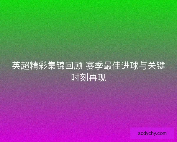 英超精彩集锦回顾 赛季最佳进球与关键时刻再现