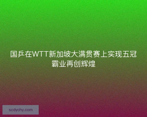 国乒在WTT新加坡大满贯赛上实现五冠霸业再创辉煌